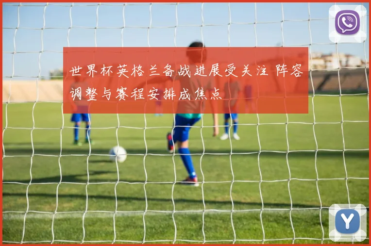 世界杯英格兰备战进展受关注 阵容调整与赛程安排成焦点