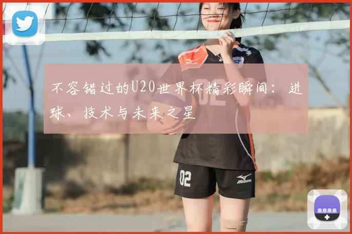 不容错过的U20世界杯精彩瞬间：进球、技术与未来之星