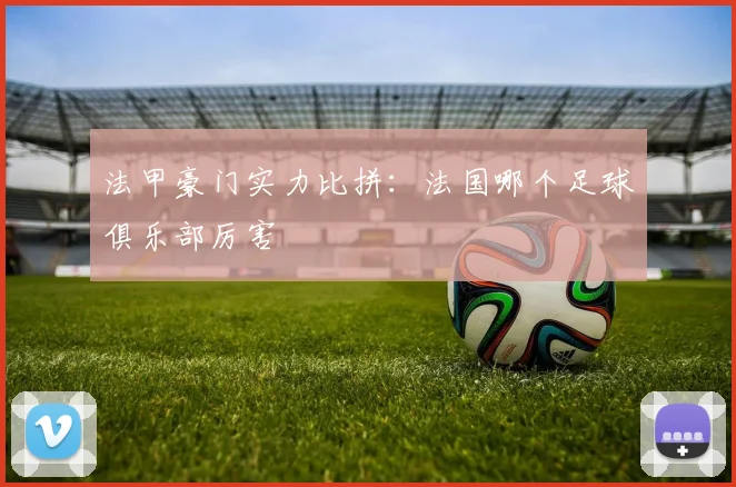 法甲豪门实力比拼：法国哪个足球俱乐部厉害