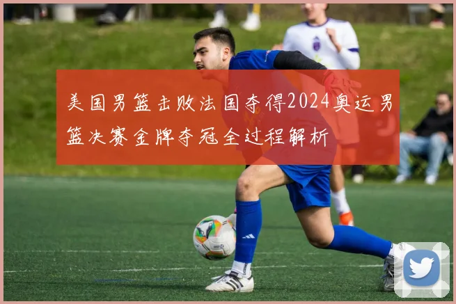 美国男篮击败法国夺得2024奥运男篮决赛金牌夺冠全过程解析