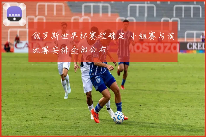 俄罗斯世界杯赛程确定 小组赛与淘汰赛安排全部公布