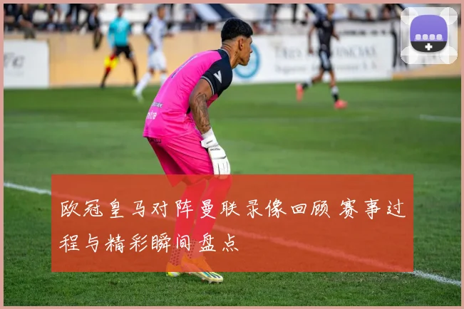 欧冠皇马对阵曼联录像回顾 赛事过程与精彩瞬间盘点