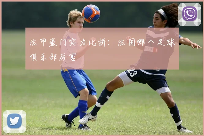 法甲豪门实力比拼：法国哪个足球俱乐部厉害