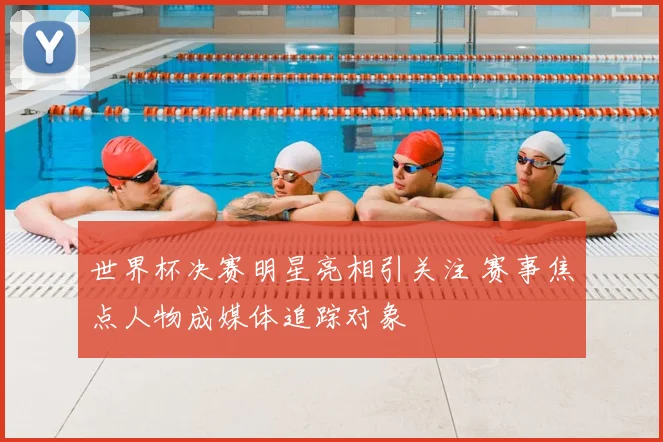 世界杯决赛明星亮相引关注 赛事焦点人物成媒体追踪对象