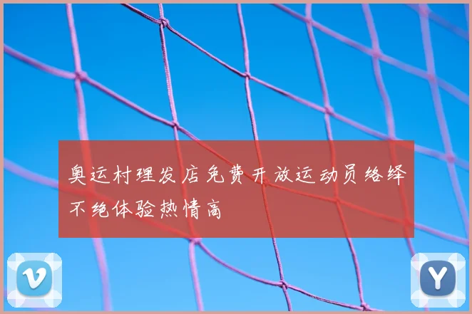 奥运村理发店免费开放运动员络绎不绝体验热情高