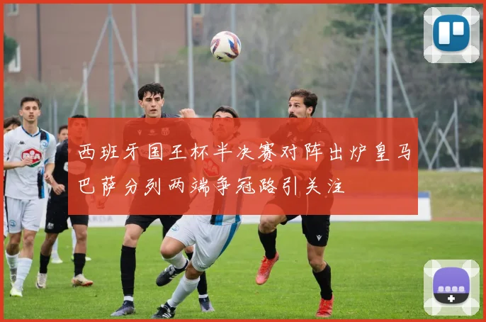 西班牙国王杯半决赛对阵出炉皇马巴萨分列两端争冠路引关注