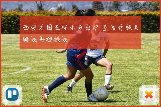 西班牙国王杯比分出炉 皇马晋级关键战再迎挑战