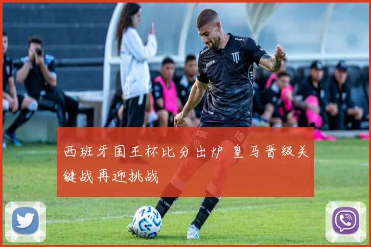 西班牙国王杯比分出炉 皇马晋级关键战再迎挑战