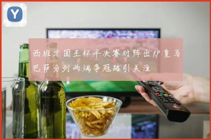 西班牙国王杯半决赛对阵出炉皇马巴萨分列两端争冠路引关注