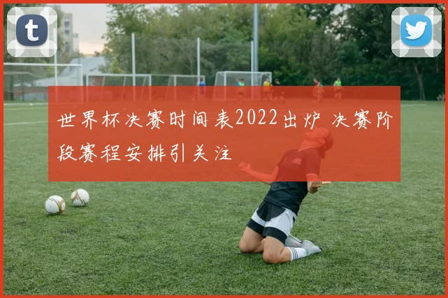世界杯决赛时间表2022出炉 决赛阶段赛程安排引关注