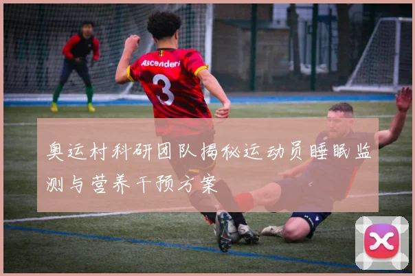 奥运村科研团队揭秘运动员睡眠监测与营养干预方案